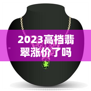 2023高档翡翠涨价了吗-2023高档翡翠涨价了吗