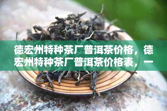 德宏州特种茶厂普洱茶价格，德宏州特种茶厂普洱茶价格表，一目了然！