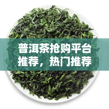 普洱茶抢购平台推荐，热门推荐：普洱茶抢购平台，不容错过！