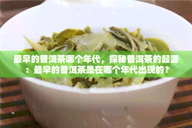 最早的普洱茶哪个年代，探秘普洱茶的起源：最早的普洱茶是在哪个年代出现的？