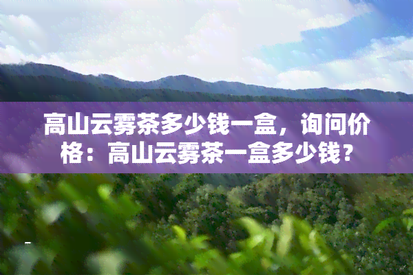 高山云雾茶多少钱一盒，询问价格：高山云雾茶一盒多少钱？