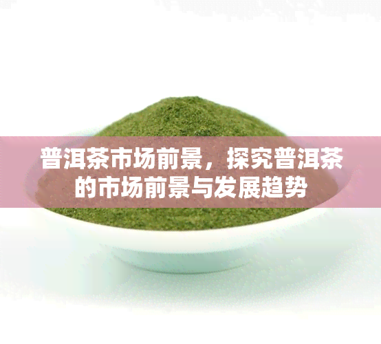 普洱茶市场前景，探究普洱茶的市场前景与发展趋势