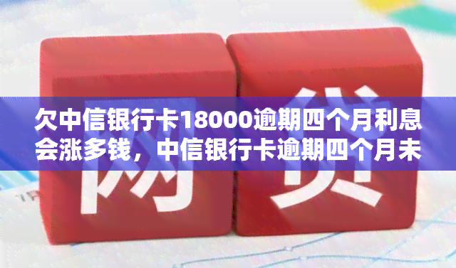 欠中信银行卡18000逾期四个月利息会涨多钱，中信银行卡逾期四个月未还，利息或将大幅上涨至多少？