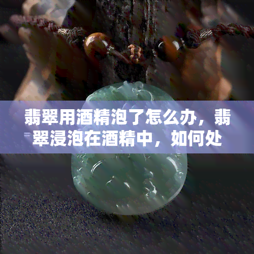 翡翠用酒精泡了怎么办，翡翠浸泡在酒精中，如何处理？