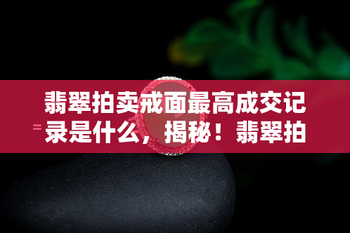 翡翠拍卖戒面更高成交记录是什么，揭秘！翡翠拍卖史上最贵戒面成交记录是多少？