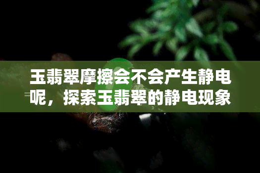 玉翡翠摩擦会不会产生静电呢，探索玉翡翠的静电现象：摩擦会产生吗？