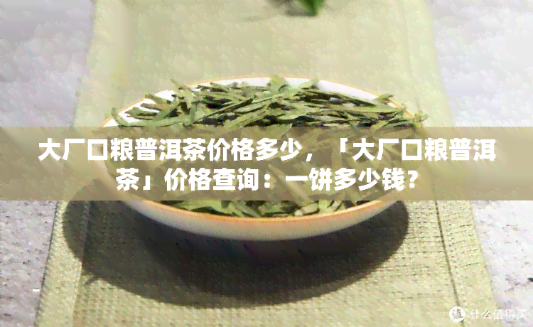 大厂口粮普洱茶价格多少，「大厂口粮普洱茶」价格查询：一饼多少钱？