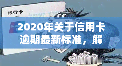 2020年关于信用卡逾期最新标准，解读2020年信用卡逾期最新标准，你的还款责任有哪些变化？