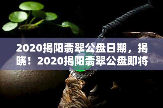 2020揭阳翡翠公盘日期，揭晓！2020揭阳翡翠公盘即将开启，不容错过的翡翠盛宴！