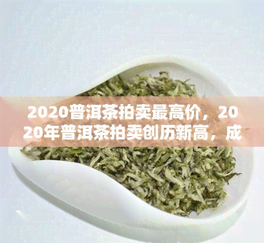 2020普洱茶拍卖更高价，2020年普洱茶拍卖创历新高，成交价惊人！