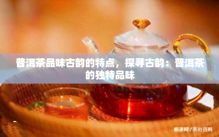 普洱茶品味古韵的特点，探寻古韵：普洱茶的独特品味