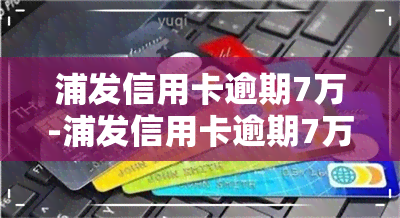 浦发信用卡逾期7万-浦发信用卡逾期7万无力偿还,该怎么处理?