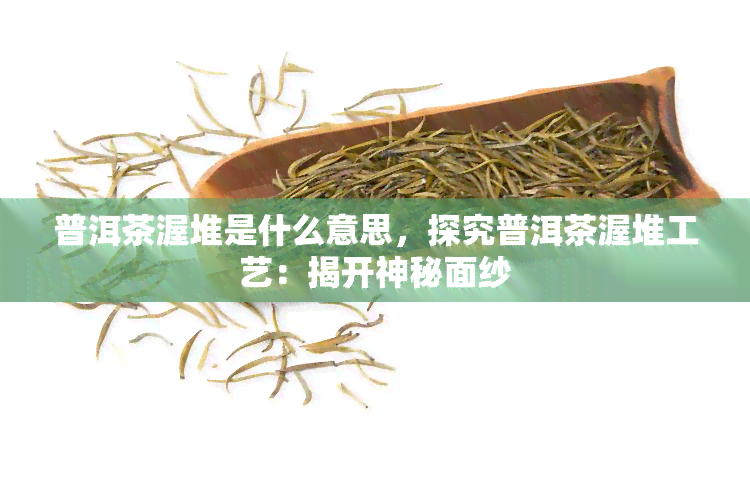 普洱茶渥堆是什么意思，探究普洱茶渥堆工艺：揭开神秘面纱