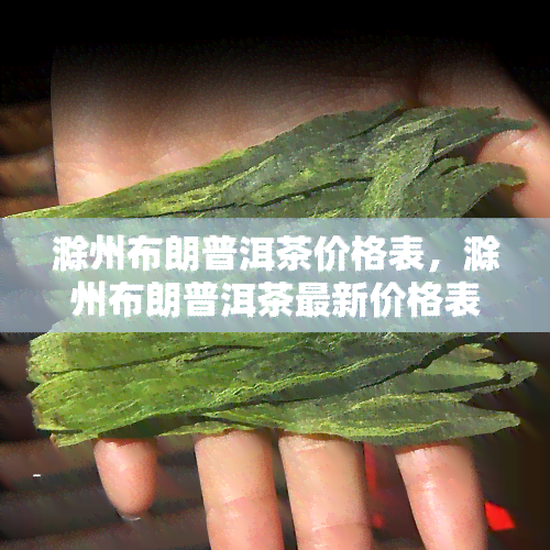 滁州布朗普洱茶价格表，滁州布朗普洱茶最新价格表，一目了然！