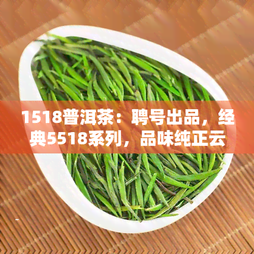 1518普洱茶：聘号出品，经典5518系列，品味纯正云南普洱