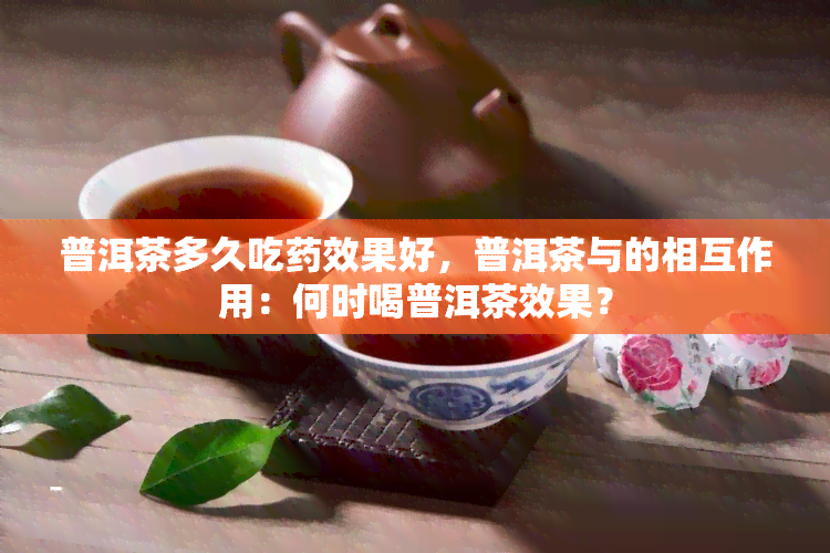 普洱茶多久吃药效果好，普洱茶与的相互作用：何时喝普洱茶效果？