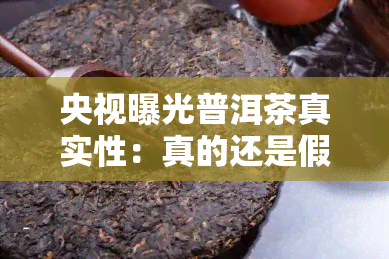 央视曝光普洱茶真实性：真的还是假的？视频解析