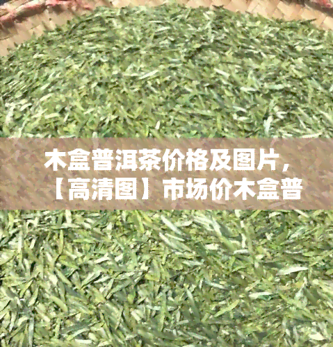 木盒普洱茶价格及图片，【高清图】市场价木盒普洱茶价格表一览，品质与价值的双重保障！