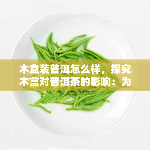 木盒装普洱怎么样，探究木盒对普洱茶的影响：为何选择木盒包装？