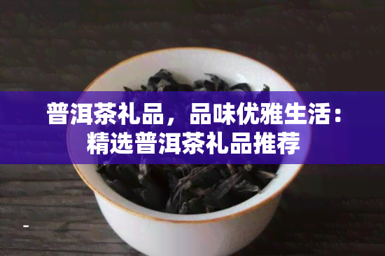 普洱茶礼品，品味优雅生活：精选普洱茶礼品推荐