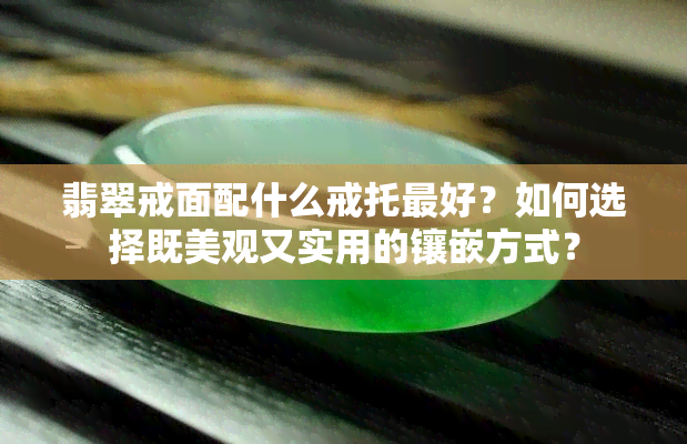 翡翠戒面配什么戒托更好？如何选择既美观又实用的镶嵌方式？