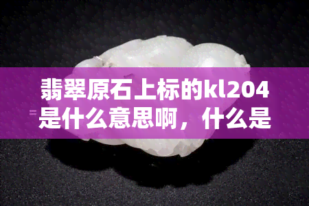 翡翠原石上标的kl204是什么意思啊，什么是翡翠原石上的KL204标号？