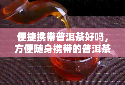 便捷携带普洱茶好吗，方便随身携带的普洱茶，你值得拥有！