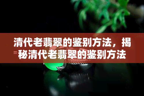 清代老翡翠的鉴别方法，揭秘清代老翡翠的鉴别方法：避免被假货欺骗！