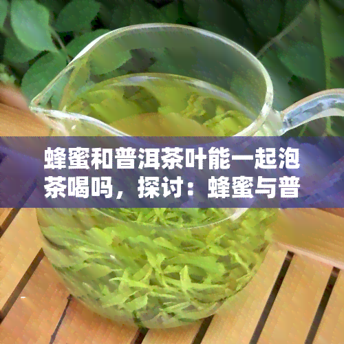 蜂蜜和普洱茶叶能一起泡茶喝吗，探讨：蜂蜜与普洱茶叶能否一同冲泡饮用？