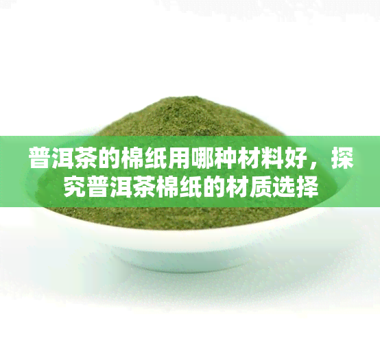 普洱茶的棉纸用哪种材料好，探究普洱茶棉纸的材质选择