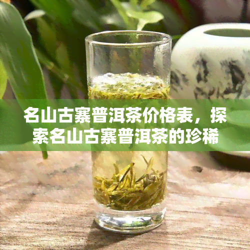 名山古寨普洱茶价格表，探索名山古寨普洱茶的珍稀价值，一价格表全貌！