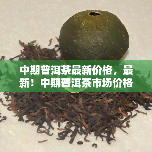 中期普洱茶最新价格，最新！中期普洱茶市场价格行情解析