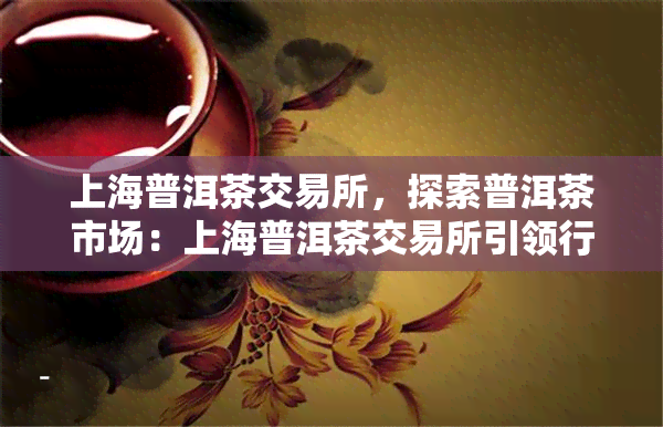 上海普洱茶交易所，探索普洱茶市场：上海普洱茶交易所引领行业新趋势