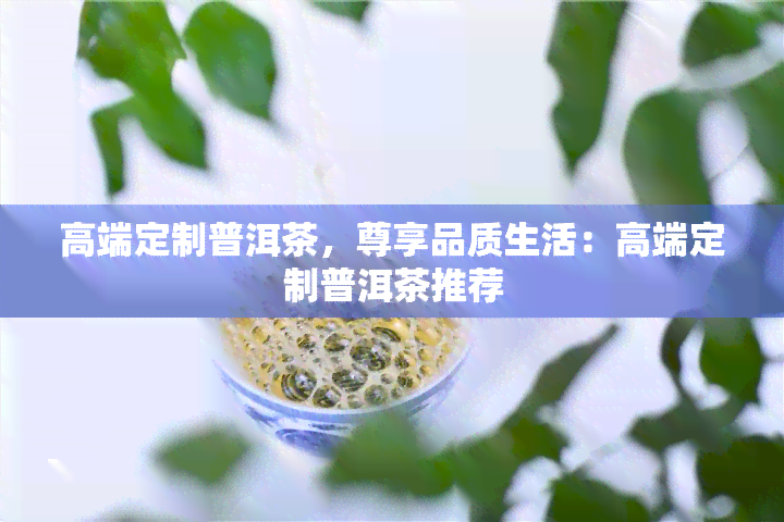 高端定制普洱茶，尊享品质生活：高端定制普洱茶推荐