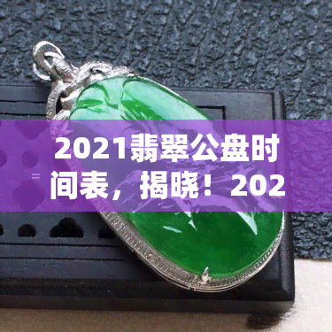 2021翡翠公盘时间表，揭晓！2021年翡翠公盘时间表新鲜出炉！