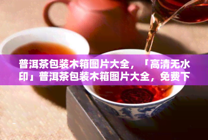 普洱茶包装木箱图片大全，「高清无水印」普洱茶包装木箱图片大全，免费下载！