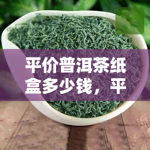 平价普洱茶纸盒多少钱，平价好喝的普洱茶，纸盒装价格是多少？