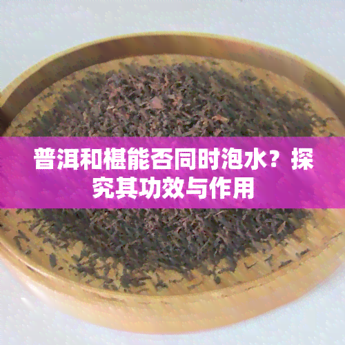 普洱和椹能否同时泡水？探究其功效与作用