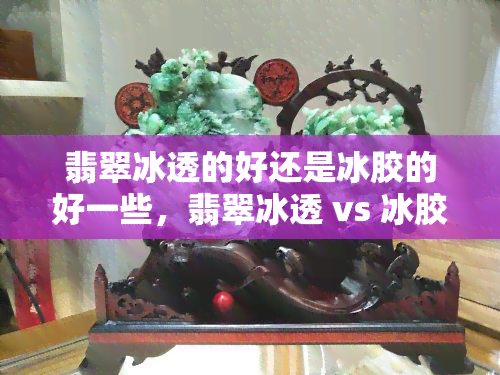 翡翠冰透的好还是冰胶的好一些，翡翠冰透 vs 冰胶：哪种更好？