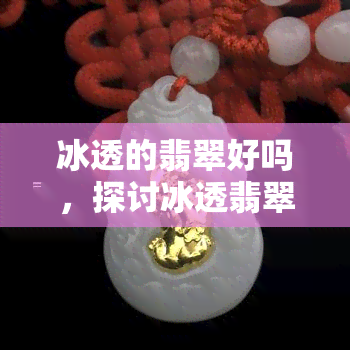 冰透的翡翠好吗，探讨冰透翡翠的价值与品质：真的好吗？