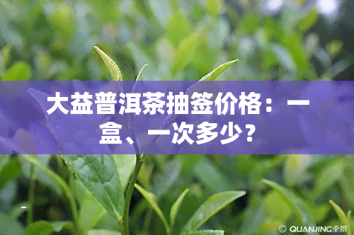 大益普洱茶抽签价格：一盒、一次多少？