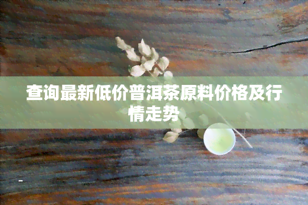 查询最新低价普洱茶原料价格及行情走势