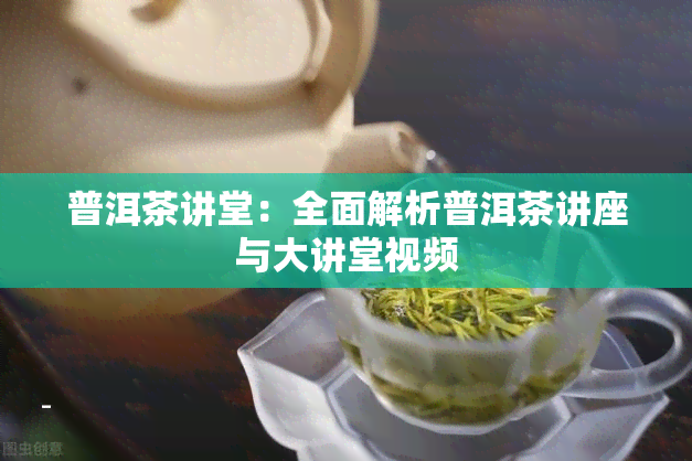 普洱茶讲堂：全面解析普洱茶讲座与大讲堂视频