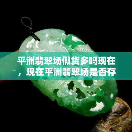 平洲翡翠场假货多吗现在，现在平洲翡翠场是否存在大量假货？