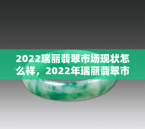 2022瑞丽翡翠市场现状怎么样，2022年瑞丽翡翠市场：现状与前景分析