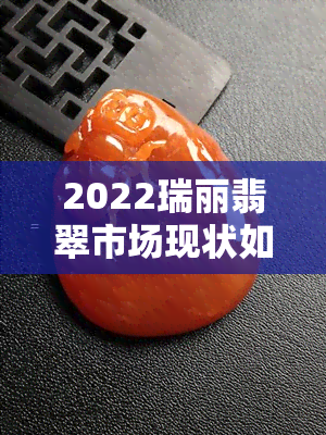 2022瑞丽翡翠市场现状如何，深度解析：2022年瑞丽翡翠市场的现状与趋势