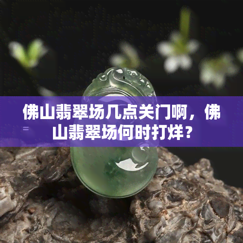 佛山翡翠场几点关门啊，佛山翡翠场何时打烊？