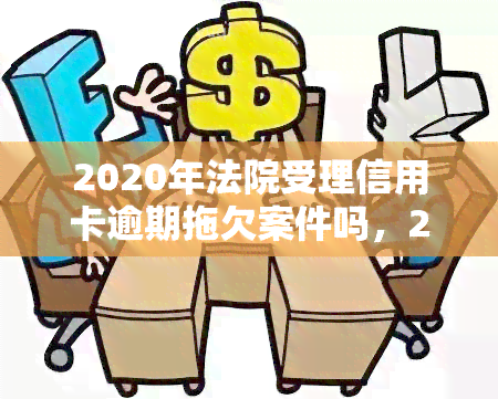 2020年法院受理信用卡逾期拖欠案件吗，2020年：法院是否受理信用卡逾期拖欠案件？