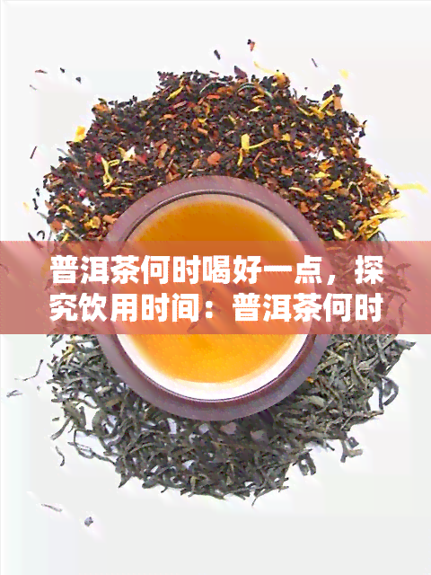 普洱茶何时喝好一点，探究饮用时间：普洱茶何时喝？