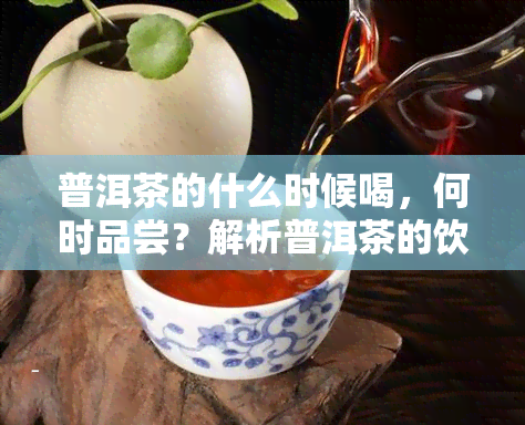 普洱茶的什么时候喝，何时品尝？解析普洱茶的饮用时间